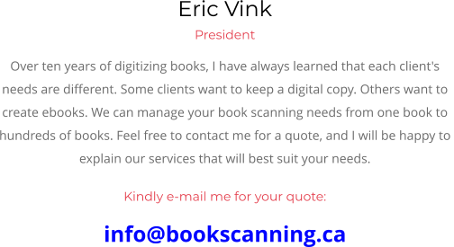 Eric Vink President Over ten years of digitizing books, I have always learned that each client's  needs are different. Some clients want to keep a digital copy. Others want to  create ebooks. We can manage your book scanning needs from one book to  hundreds of books. Feel free to contact me for a quote, and I will be happy to  explain our services that will best suit your needs.  Kindly e-mail me for your quote: info@bookscanning.ca