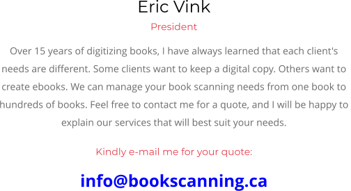 Eric Vink President Over 15 years of digitizing books, I have always learned that each client's  needs are different. Some clients want to keep a digital copy. Others want to  create ebooks. We can manage your book scanning needs from one book to  hundreds of books. Feel free to contact me for a quote, and I will be happy to  explain our services that will best suit your needs.  Kindly e-mail me for your quote: info@bookscanning.ca